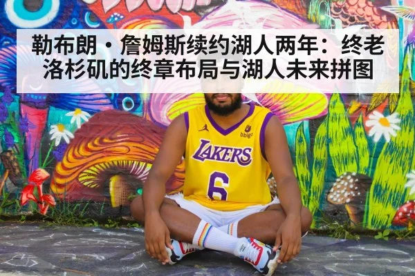 勒布朗·詹姆斯续约湖人两年：终老洛杉矶的终章布局与湖人未来拼图