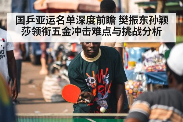 国乒亚运名单深度前瞻 樊振东孙颖莎领衔五金冲击难点与挑战分析