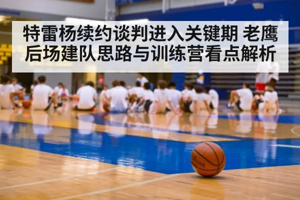 特雷杨续约谈判进入关键期 老鹰后场建队思路与训练营看点解析(j9 game)